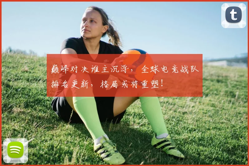 巅峰对决谁主沉浮,全球电竞战队排名更新,格局或将重塑!