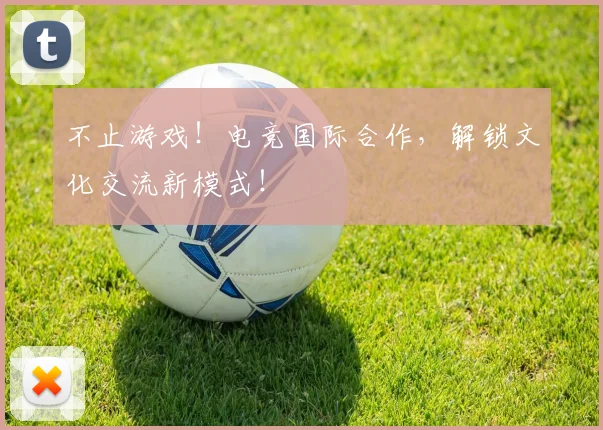 不止游戏!电竞国际合作,解锁文化交流新模式!