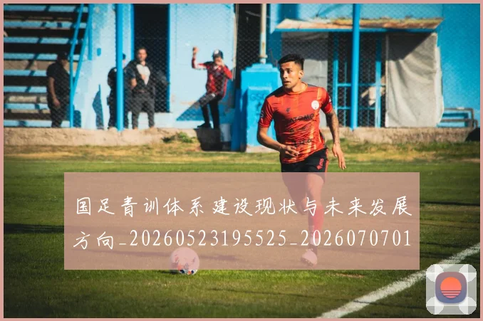 国足青训体系建设现状与未来发展方向_20260523195525_20260707015840