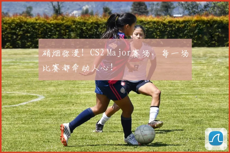 硝烟弥漫!CS2 Major赛场,每一场比赛都牵动人心!