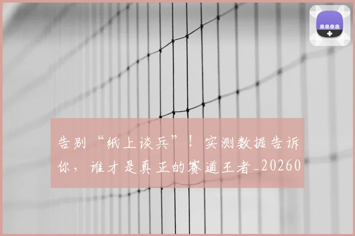 告别“纸上谈兵”!实测数据告诉你,谁才是真正的赛道王者_20260704175343