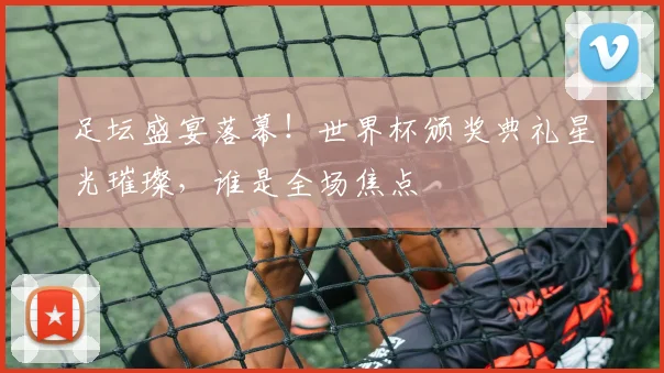 足坛盛宴落幕！世界杯颁奖典礼星光璀璨，谁是全场焦点