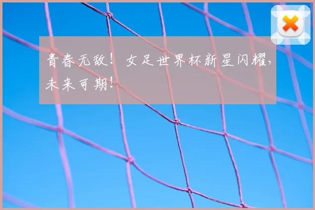 青春无敌！女足世界杯新星闪耀，未来可期！