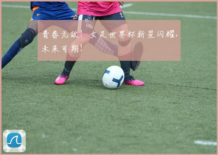 青春无敌!女足世界杯新星闪耀,未来可期!