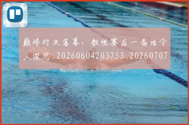 巅峰对决落幕,教练赛后一番话令人深思_20260604203753_20260707145854