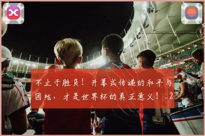 不止于胜负!开幕式传递的和平与团结,才是世界杯的真正意义!_20260531151314