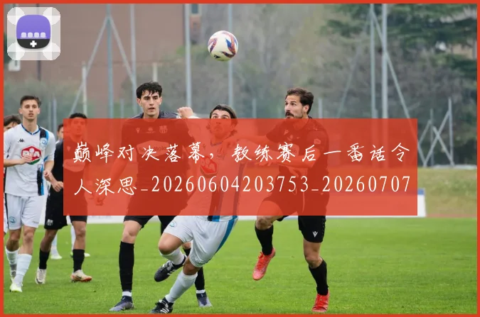 巅峰对决落幕,教练赛后一番话令人深思_20260604203753_20260707145854
