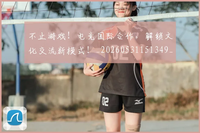 不止游戏!电竞国际合作,解锁文化交流新模式!_20260531151349_20260702175232