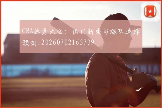 CBA选秀大会:热门新秀与球队选择预测_20260702163739