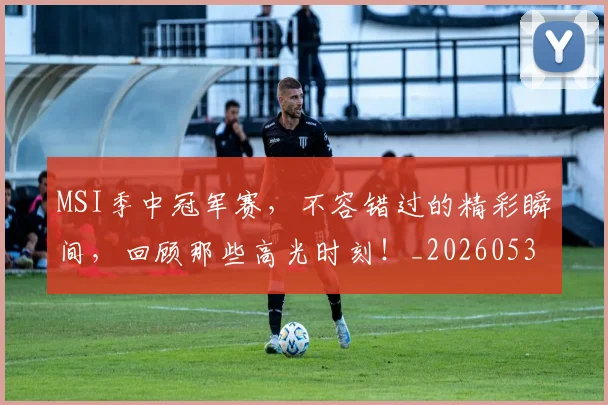 MSI季中冠军赛，不容错过的精彩瞬间，回顾那些高光时刻！_20260530143546