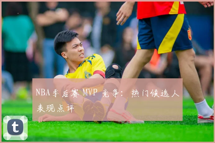 NBA季后赛 MVP 竞争:热门候选人表现点评